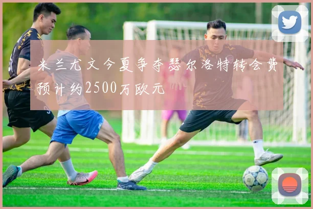 米兰尤文今夏争夺瑟尔洛特转会费预计约2500万欧元