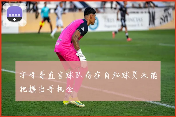 字母哥直言球队存在自私球员未能把握出手机会