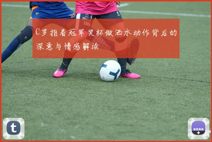 C罗指着冠军奖杯做洒水动作背后的深意与情感解读