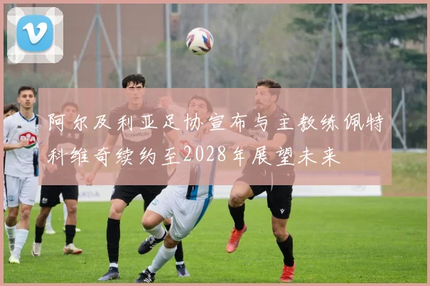 阿尔及利亚足协宣布与主教练佩特科维奇续约至2028年展望未来