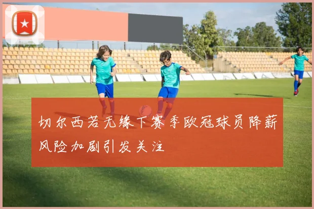 切尔西若无缘下赛季欧冠球员降薪风险加剧引发关注