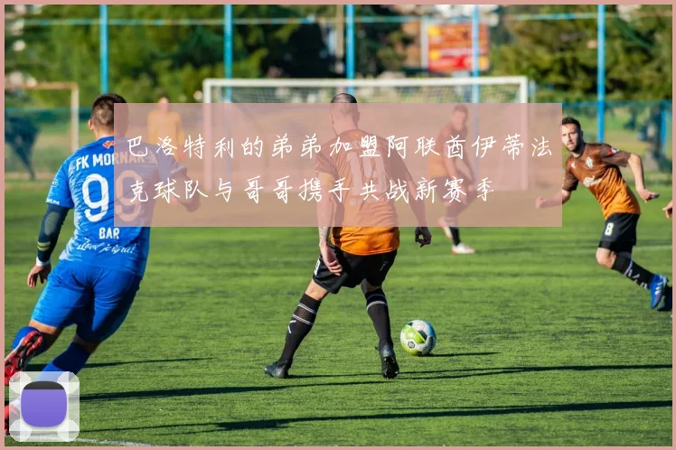 巴洛特利的弟弟加盟阿联酋伊蒂法克球队与哥哥携手共战新赛季