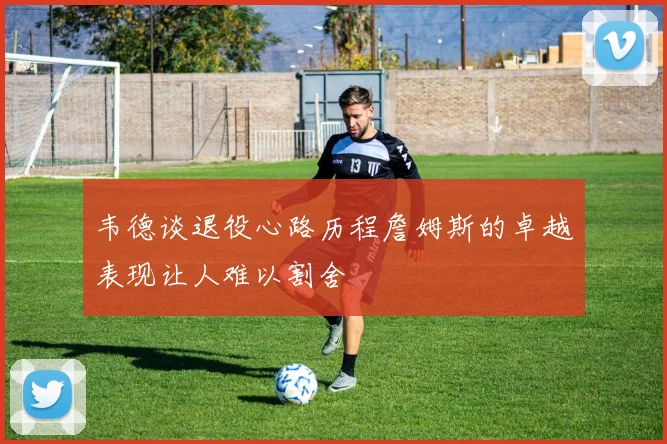 韦德谈退役心路历程詹姆斯的卓越表现让人难以割舍