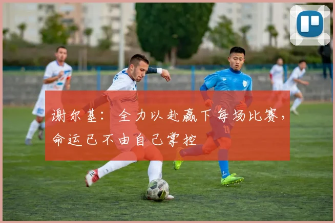 谢尔基：全力以赴赢下每场比赛，命运已不由自己掌控