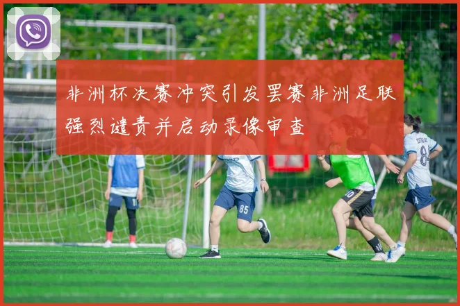 非洲杯决赛冲突引发罢赛非洲足联强烈谴责并启动录像审查