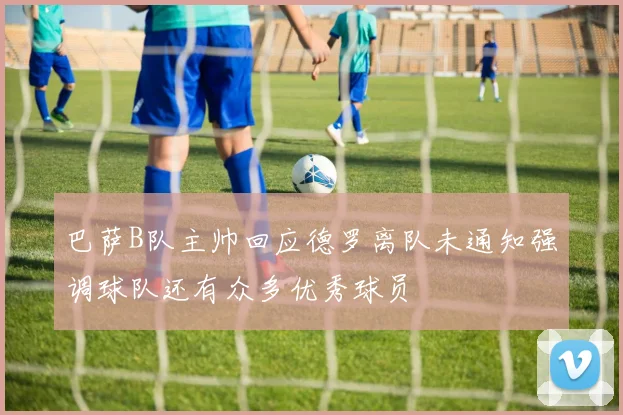 巴萨B队主帅回应德罗离队未通知强调球队还有众多优秀球员