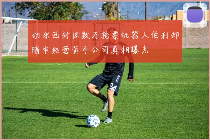切尔西封堵数万抢票机器人伯利却暗中经营黄牛公司真相曝光