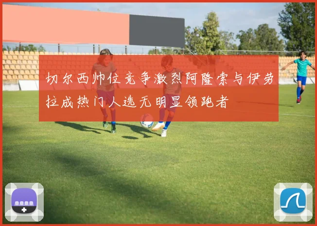 切尔西帅位竞争激烈阿隆索与伊劳拉成热门人选无明显领跑者