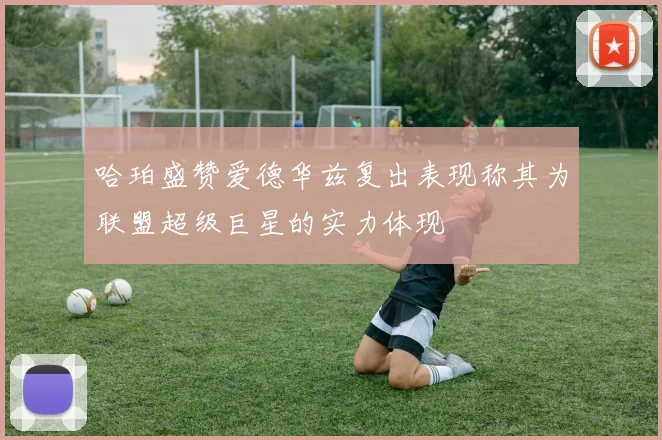 哈珀盛赞爱德华兹复出表现称其为联盟超级巨星的实力体现