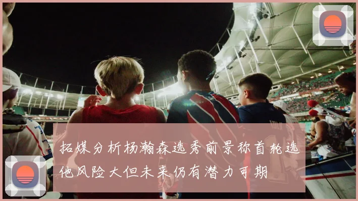 拓媒分析杨瀚森选秀前景称首轮选他风险大但未来仍有潜力可期