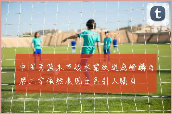 中国男篮末节战术需改进庞峥麟与廖三宁依然表现出色引人瞩目