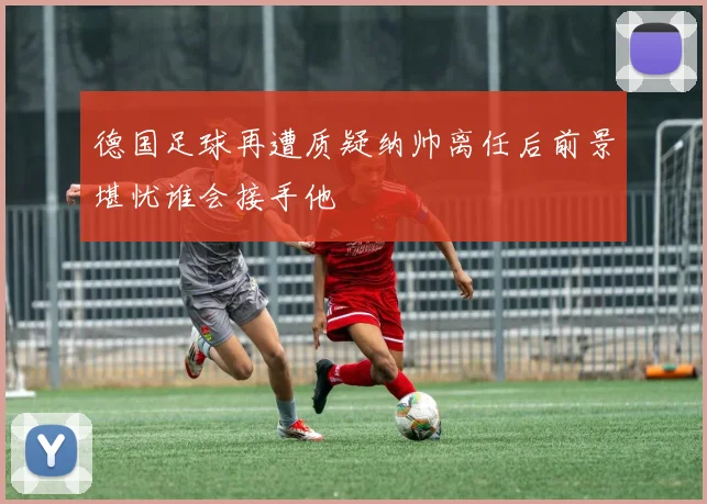 德国足球再遭质疑纳帅离任后前景堪忧谁会接手他