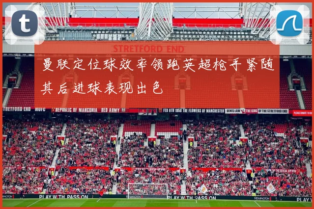 曼联定位球效率领跑英超枪手紧随其后进球表现出色