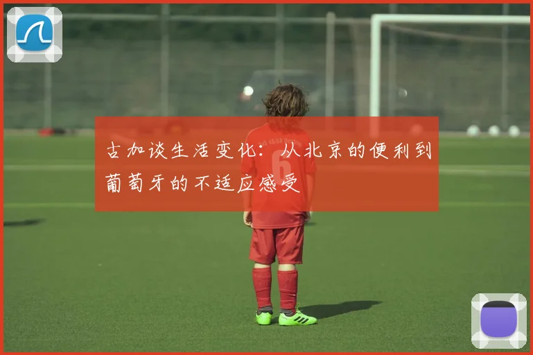 古加谈生活变化：从北京的便利到葡萄牙的不适应感受