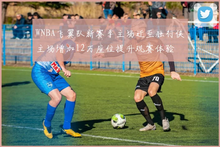 WNBA飞翼队新赛季主场迁至独行侠主场增加12万座位提升观赛体验